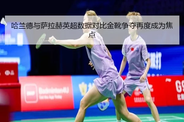 哈兰德与萨拉赫英超数据对比金靴争夺再度成为焦点