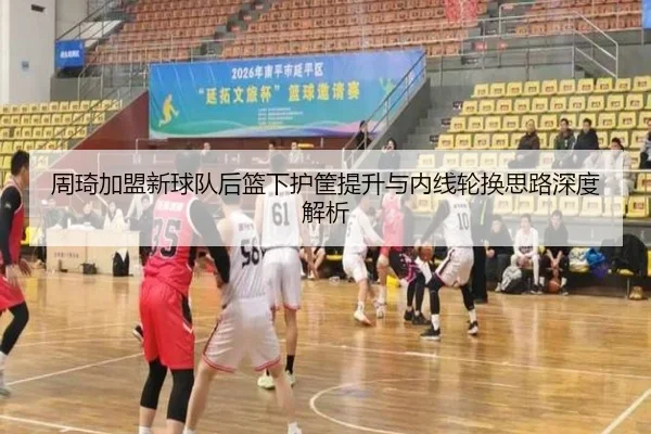 周琦加盟新球队后篮下护筐提升与内线轮换思路深度解析